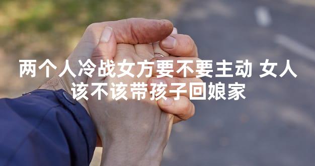 两个人冷战女方要不要主动 女人该不该带孩子回娘家